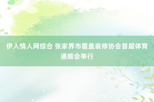 伊人情人网综合 张家界市覆盖装修协会首届体育通顺会举行