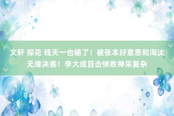 文轩 探花 钱天一也输了！被张本好意思和淘汰无缘决赛！李大成目击惨败神采复杂