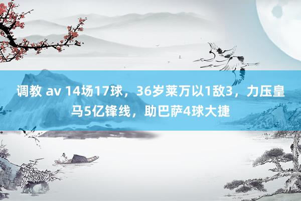 调教 av 14场17球，36岁莱万以1敌3，力压皇马5亿锋线，助巴萨4球大捷