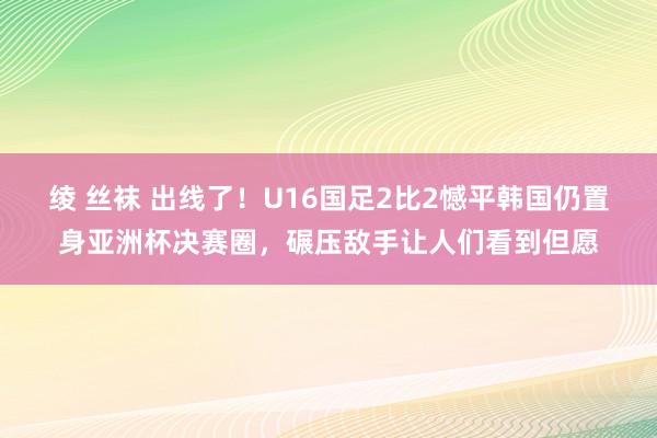 绫 丝袜 出线了！U16国足2比2憾平韩国仍置身亚洲杯决赛圈，碾压敌手让人们看到但愿