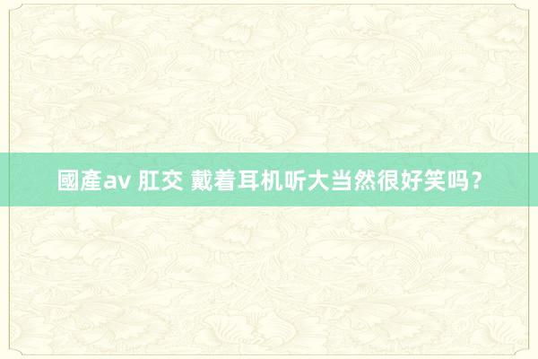 國產av 肛交 戴着耳机听大当然很好笑吗？