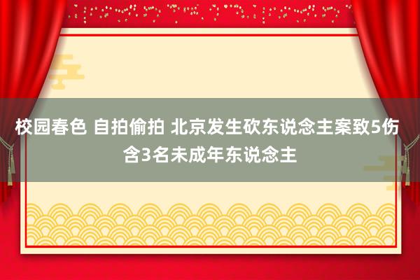 校园春色 自拍偷拍 北京发生砍东说念主案致5伤 含3名未成年东说念主