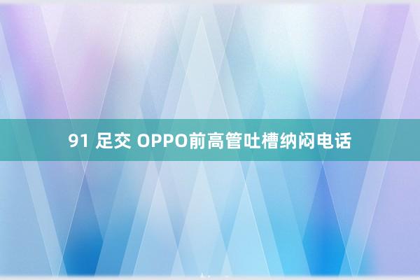 91 足交 OPPO前高管吐槽纳闷电话