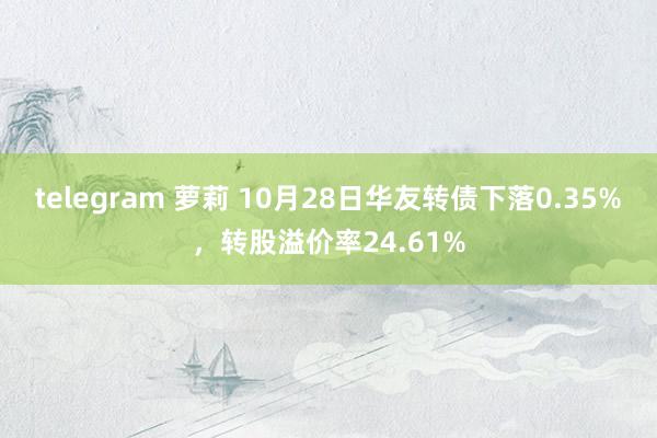 telegram 萝莉 10月28日华友转债下落0.35%，转股溢价率24.61%