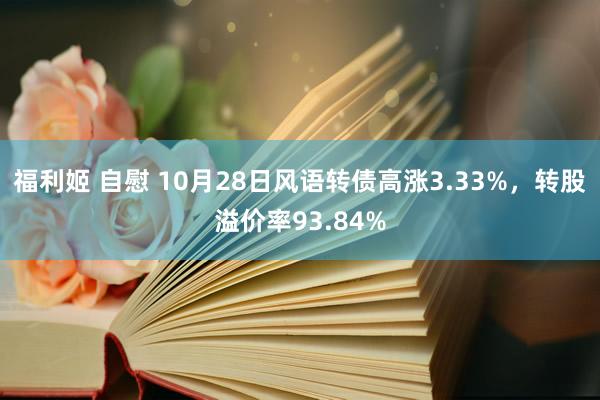 福利姬 自慰 10月28日风语转债高涨3.33%，转股溢价率93.84%