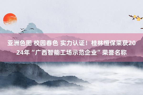 亚洲色图 校园春色 实力认证！桂林恒保荣获2024年“广西智能工场示范企业”荣誉名称