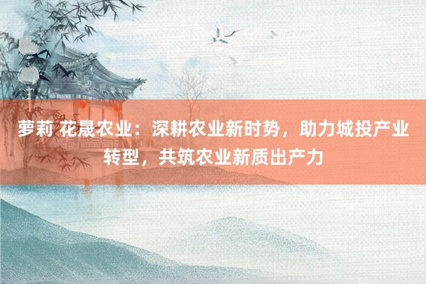 萝莉 花晟农业：深耕农业新时势，助力城投产业转型，共筑农业新质出产力