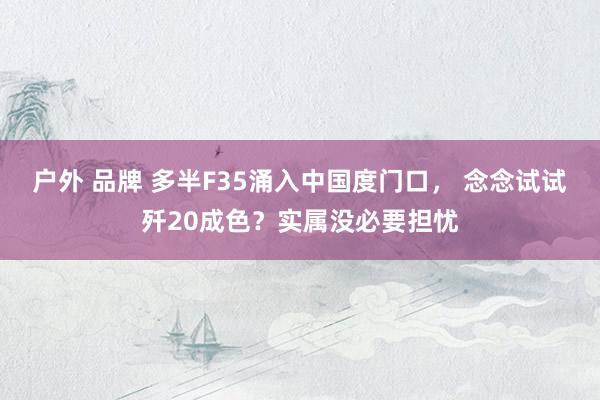 户外 品牌 多半F35涌入中国度门口， 念念试试歼20成色？实属没必要担忧