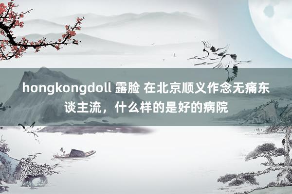 hongkongdoll 露脸 在北京顺义作念无痛东谈主流，什么样的是好的病院