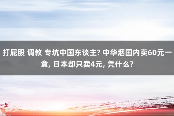 打屁股 调教 专坑中国东谈主? 中华烟国内卖60元一盒， 日本却只卖4元， 凭什么?