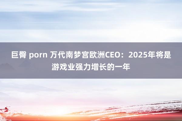 巨臀 porn 万代南梦宫欧洲CEO：2025年将是游戏业强力增长的一年