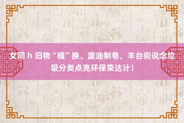 女同 h 旧物“植”换、废油制皂，丰台街说念垃圾分类点亮环保荣达计！