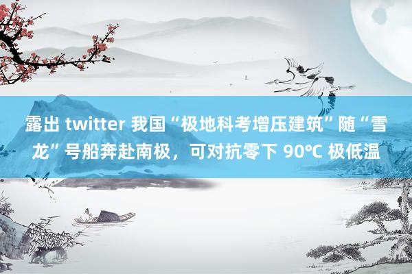 露出 twitter 我国“极地科考增压建筑”随“雪龙”号船奔赴南极，可对抗零下 90℃ 极低温