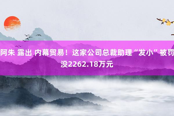 阿朱 露出 内幕贸易！这家公司总裁助理“发小”被罚没2262.18万元