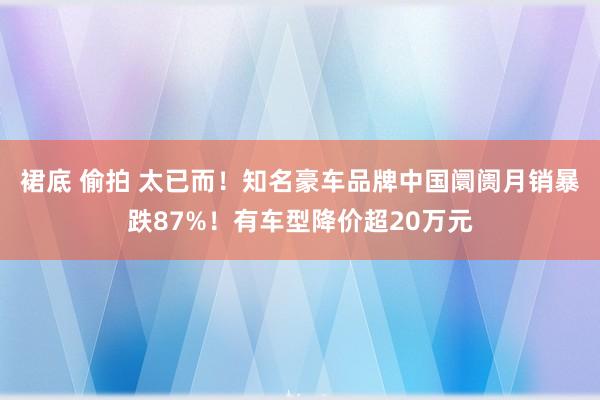 裙底 偷拍 太已而！知名豪车品牌中国阛阓月销暴跌87%！有车型降价超20万元