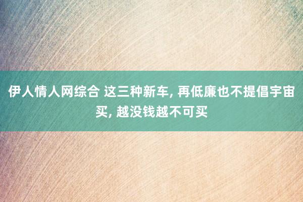 伊人情人网综合 这三种新车， 再低廉也不提倡宇宙买， 越没钱越不可买