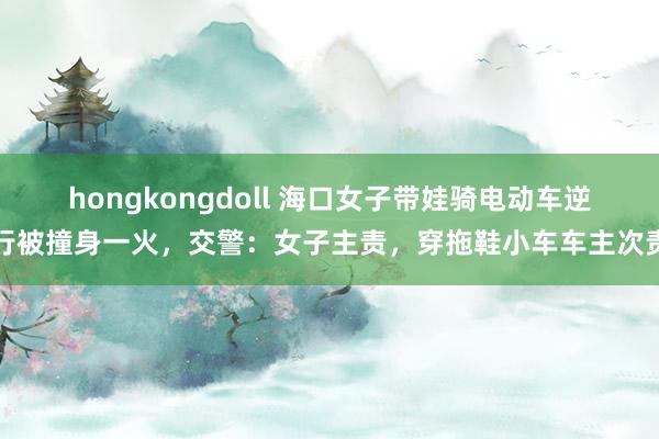 hongkongdoll 海口女子带娃骑电动车逆行被撞身一火，交警：女子主责，穿拖鞋小车车主次责