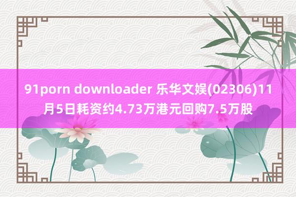 91porn downloader 乐华文娱(02306)11月5日耗资约4.73万港元回购7.5万股