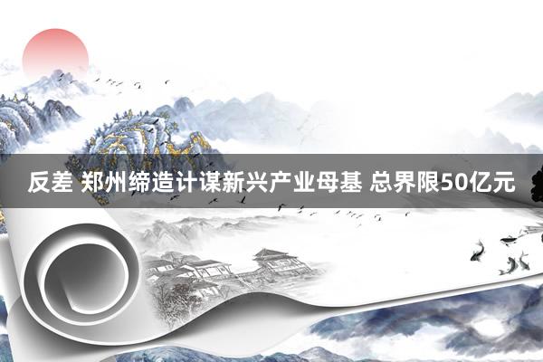 反差 郑州缔造计谋新兴产业母基 总界限50亿元