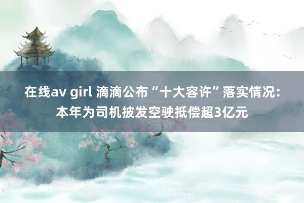 在线av girl 滴滴公布“十大容许”落实情况：本年为司机披发空驶抵偿超3亿元