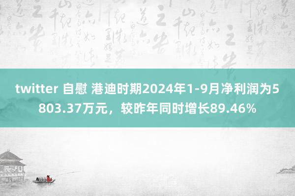 twitter 自慰 港迪时期2024年1-9月净利润为5803.37万元，较昨年同时增长89.46%