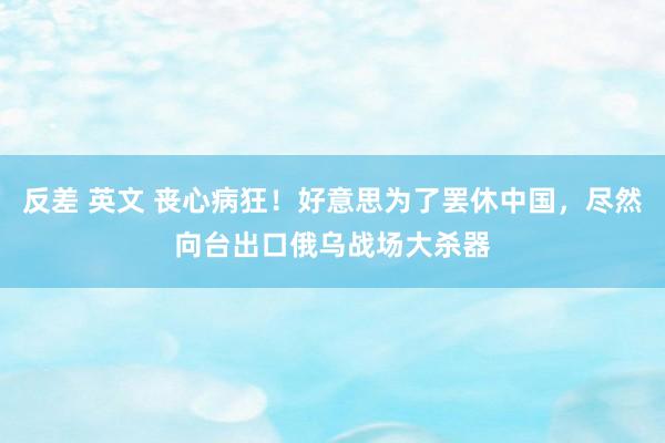 反差 英文 丧心病狂！好意思为了罢休中国，尽然向台出口俄乌战场大杀器