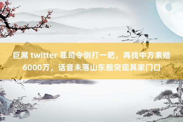 巨屌 twitter 菲司令倒打一耙，再找中方索赔6000万，话音未落山东舰突现其家门口