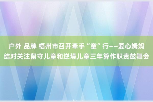 户外 品牌 梧州市召开牵手“童”行——爱心姆妈结对关注留守儿童和逆境儿童三年算作职责鼓舞会