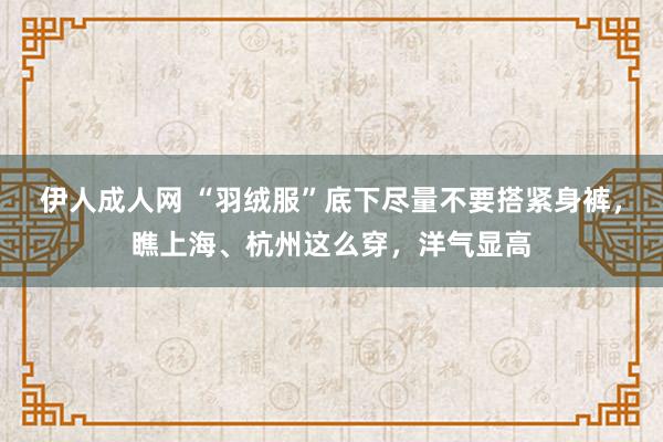 伊人成人网 “羽绒服”底下尽量不要搭紧身裤，瞧上海、杭州这么穿，洋气显高