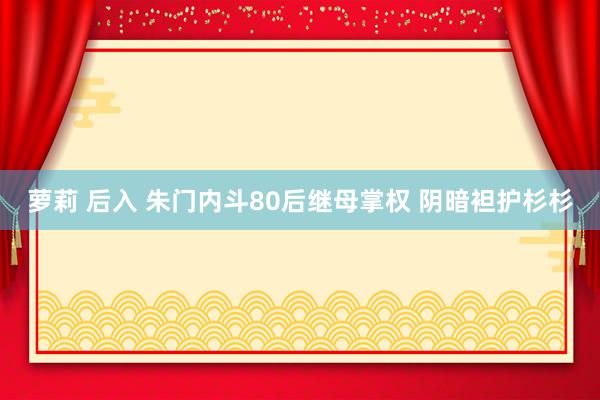 萝莉 后入 朱门内斗80后继母掌权 阴暗袒护杉杉