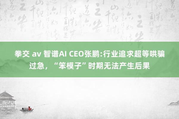 拳交 av 智谱AI CEO张鹏:行业追求超等哄骗过急，“笨模子”时期无法产生后果