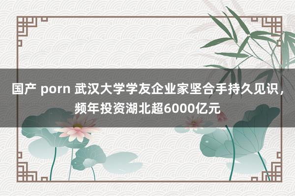 国产 porn 武汉大学学友企业家坚合手持久见识，频年投资湖北超6000亿元