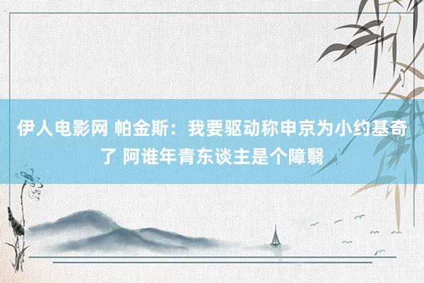 伊人电影网 帕金斯：我要驱动称申京为小约基奇了 阿谁年青东谈主是个障翳