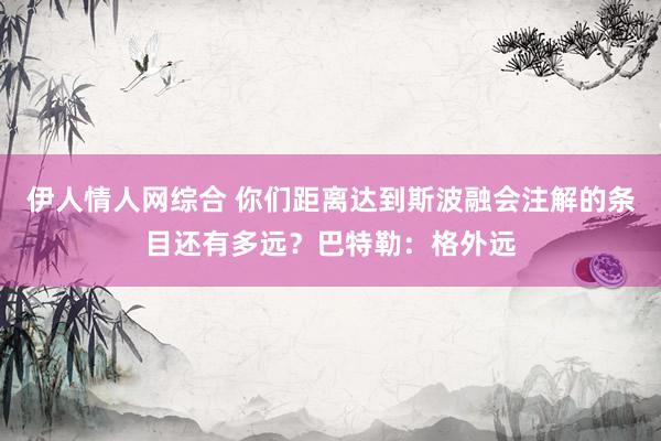 伊人情人网综合 你们距离达到斯波融会注解的条目还有多远？巴特勒：格外远