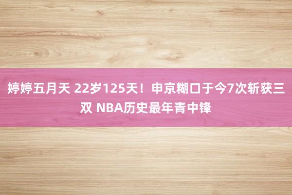 婷婷五月天 22岁125天！申京糊口于今7次斩获三双 NBA历史最年青中锋