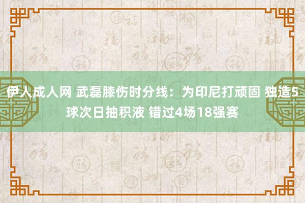 伊人成人网 武磊膝伤时分线：为印尼打顽固 独造5球次日抽积液 错过4场18强赛