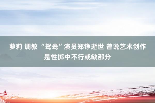 萝莉 调教 “鸳鸯”演员郑铮逝世 曾说艺术创作是性掷中不行或缺部分