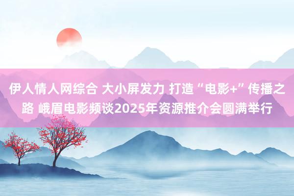 伊人情人网综合 大小屏发力 打造“电影+”传播之路 峨眉电影频谈2025年资源推介会圆满举行