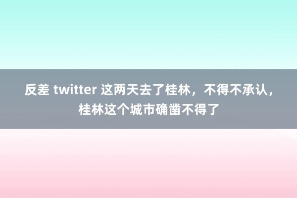 反差 twitter 这两天去了桂林，不得不承认，桂林这个城市确凿不得了