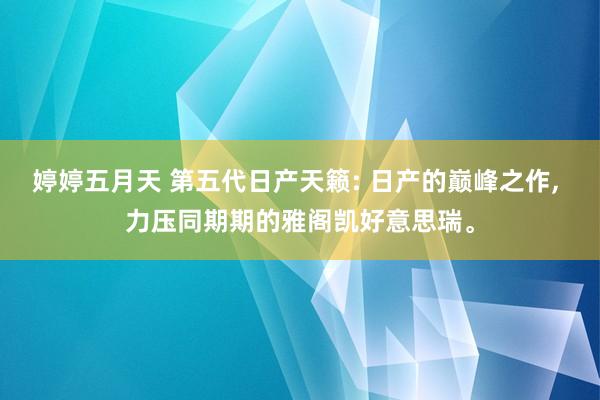 婷婷五月天 第五代日产天籁: 日产的巅峰之作， 力压同期期的雅阁凯好意思瑞。