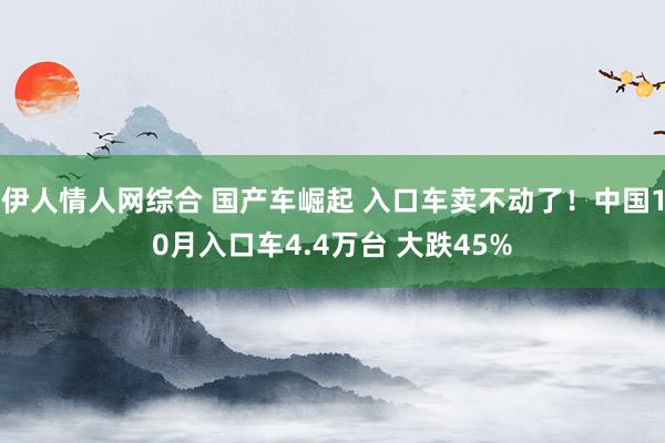 伊人情人网综合 国产车崛起 入口车卖不动了！中国10月入口车4.4万台 大跌45%