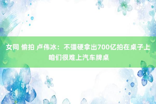 女同 偷拍 卢伟冰：不彊硬拿出700亿拍在桌子上 咱们很难上汽车牌桌