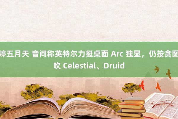 婷婷五月天 音问称英特尔力挺桌面 Arc 独显，仍按贪图鼓吹 Celestial、Druid