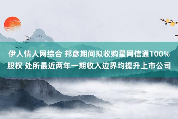 伊人情人网综合 邦彦期间拟收购星网信通100%股权 处所最近两年一期收入边界均提升上市公司