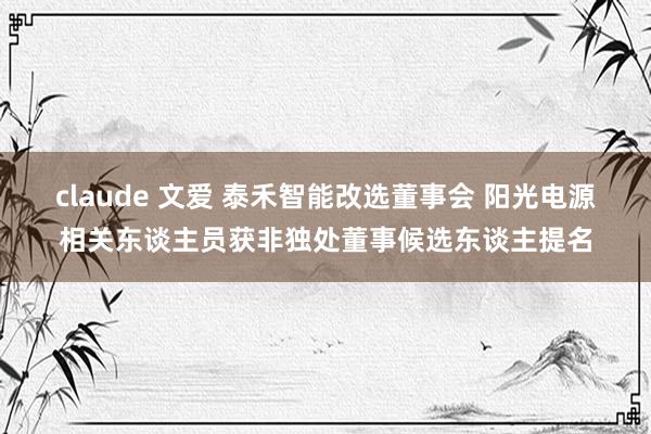 claude 文爱 泰禾智能改选董事会 阳光电源相关东谈主员获非独处董事候选东谈主提名