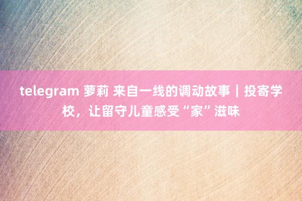 telegram 萝莉 来自一线的调动故事｜投寄学校，让留守儿童感受“家”滋味