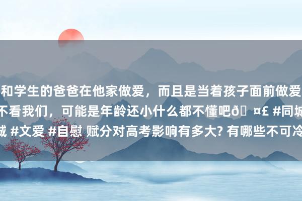 和学生的爸爸在他家做爱，而且是当着孩子面前做爱，太刺激了，孩子完全不看我们，可能是年龄还小什么都不懂吧🤣 #同城 #文爱 #自慰 赋分对高考影响有多大? 有哪些不可冷落的细节? 一篇全解读!