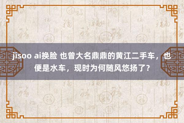 jisoo ai换脸 也曾大名鼎鼎的黄江二手车，也便是水车，现时为何随风悠扬了？