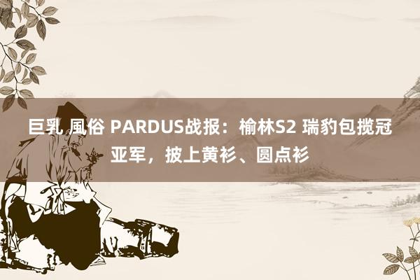 巨乳 風俗 PARDUS战报：榆林S2 瑞豹包揽冠亚军，披上黄衫、圆点衫