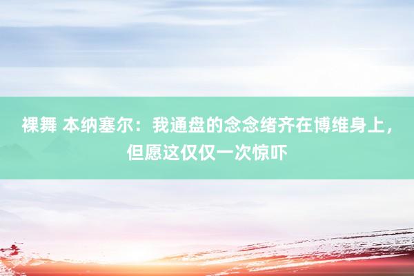 裸舞 本纳塞尔：我通盘的念念绪齐在博维身上，但愿这仅仅一次惊吓